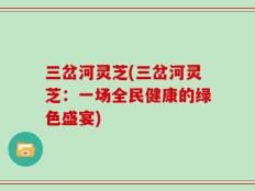 三岔河灵芝(三岔河灵芝：一场全民健康的绿色盛宴)