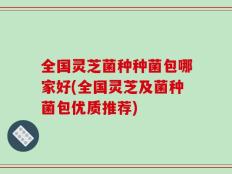 全国灵芝菌种种菌包哪家好(全国灵芝及菌种菌包优质推荐)