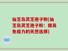 仙芝岛灵芝孢子粉(仙芝岛灵芝孢子粉：提高免疫力的天然选择)