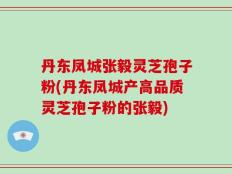 丹东凤城张毅灵芝孢子粉(丹东凤城产高品质灵芝孢子粉的张毅)