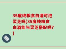 35度纯粮食白酒可泡灵芝吗(35度纯粮食白酒能与灵芝搭配吗？)
