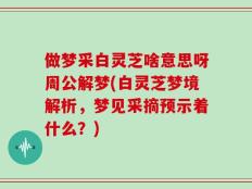 做梦采白灵芝啥意思呀周公解梦(白灵芝梦境解析，梦见采摘预示着什么？)