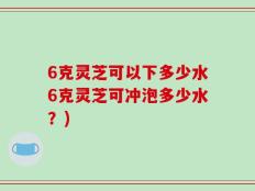 6克灵芝可以下多少水6克灵芝可冲泡多少水？)