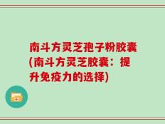 南斗方灵芝孢子粉胶囊(南斗方灵芝胶囊：提升免疫力的选择)