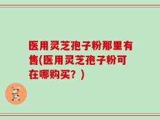 医用灵芝孢子粉那里有售(医用灵芝孢子粉可在哪购买？)