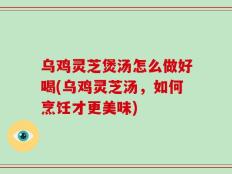 乌鸡灵芝煲汤怎么做好喝(乌鸡灵芝汤，如何烹饪才更美味)