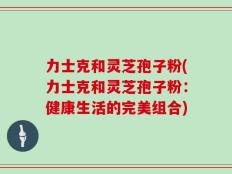 力士克和灵芝孢子粉(力士克和灵芝孢子粉：健康生活的完美组合)