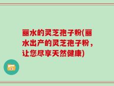 丽水的灵芝孢子粉(丽水出产的灵芝孢子粉，让您尽享天然健康)