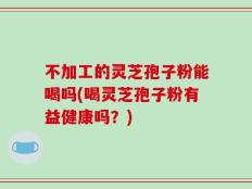 不加工的灵芝孢子粉能喝吗(喝灵芝孢子粉有益健康吗？)