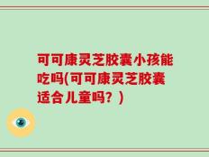 可可康灵芝胶囊小孩能吃吗(可可康灵芝胶囊适合儿童吗？)