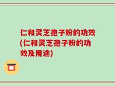 仁和灵芝孢子粉的功效(仁和灵芝孢子粉的功效及用途)