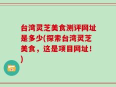 台湾灵芝美食测评网址是多少(探索台湾灵芝美食，这是项目网址！)