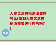 人参灵芝枸杞泡酒要排气么(酿制人参灵芝枸杞酒需要进行排气吗？)