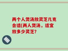 两个人煲汤放灵芝几克合适(两人煲汤，适宜放多少灵芝？