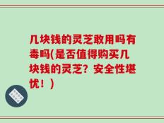 几块钱的灵芝敢用吗有毒吗(是否值得购买几块钱的灵芝？安全性堪忧！)