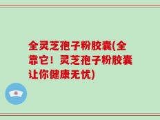 全灵芝孢子粉胶囊(全靠它！灵芝孢子粉胶囊让你健康无忧)