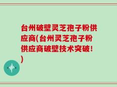 台州破壁灵芝孢子粉供应商(台州灵芝孢子粉供应商破壁技术突破！)