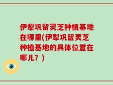 伊犁巩留灵芝种植基地在哪里(伊犁巩留灵芝种植基地的具体位置在哪儿？)
