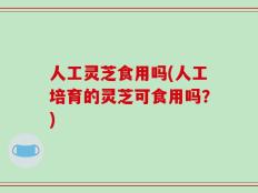人工灵芝食用吗(人工培育的灵芝可食用吗？)