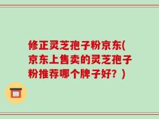 修正灵芝孢子粉京东(京东上售卖的灵芝孢子粉推荐哪个牌子好？)