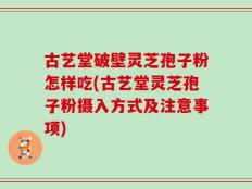 古艺堂破壁灵芝孢子粉怎样吃(古艺堂灵芝孢子粉摄入方式及注意事项)