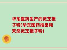 华东医药生产的灵芝孢子粉(华东医药推出纯天然灵芝孢子粉)