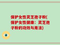 保护女性灵芝孢子粉(保护女性健康：灵芝孢子粉的功效与用法)