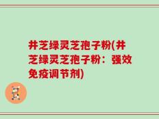 井芝绿灵芝孢子粉(井芝绿灵芝孢子粉：强效免疫调节剂)