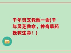 千年灵芝救他一命(千年灵芝救命，神奇草药挽救生命！)