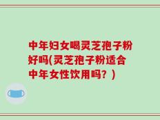 中年妇女喝灵芝孢子粉好吗(灵芝孢子粉适合中年女性饮用吗？)