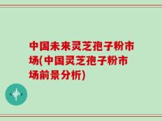 中国未来灵芝孢子粉市场(中国灵芝孢子粉市场前景分析)