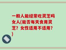 一般人能经常吃灵芝吗女人(能否每天食用灵芝？女性适用不适用？)