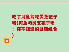 吃了河鱼能吃灵芝孢子粉(河鱼与灵芝孢子粉：你不知道的健康组合)