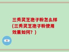 三秀灵芝孢子粉怎么样(三秀灵芝孢子粉使用效果如何？)