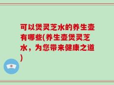 可以煲灵芝水的养生壶有哪些(养生壶煲灵芝水，为您带来健康之道)