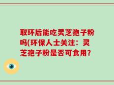 取环后能吃灵芝孢子粉吗(环保人士关注：灵芝孢子粉是否可食用？