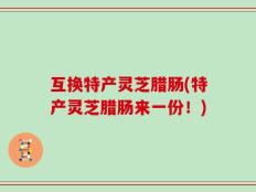 互换特产灵芝腊肠(特产灵芝腊肠来一份！)