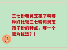 三七粉和灵芝孢子粉哪种好比较三七粉和灵芝孢子粉的特点，哪一个更为优选？)