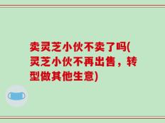 卖灵芝小伙不卖了吗(灵芝小伙不再出售，转型做其他生意)