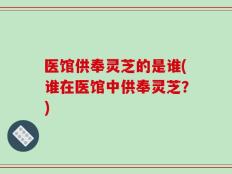 医馆供奉灵芝的是谁(谁在医馆中供奉灵芝？)