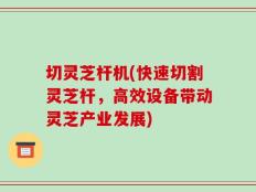 切灵芝杆机(快速切割灵芝杆，高效设备带动灵芝产业发展)