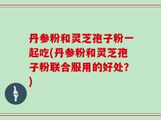 丹参粉和灵芝孢子粉一起吃(丹参粉和灵芝孢子粉联合服用的好处？)