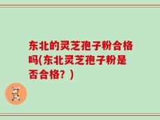东北的灵芝孢子粉合格吗(东北灵芝孢子粉是否合格？)