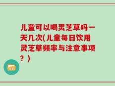 儿童可以喝灵芝草吗一天几次(儿童每日饮用灵芝草频率与注意事项？)