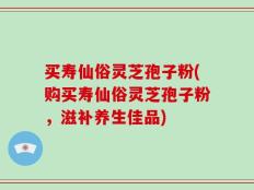 买寿仙俗灵芝孢子粉(购买寿仙俗灵芝孢子粉，滋补养生佳品)