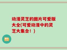 动漫灵芝的图片可爱版大全(可爱动漫中的灵芝大集合！)