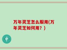 万年灵芝怎么服用(万年灵芝如何用？)