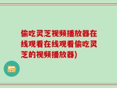 偷吃灵芝视频播放器在线观看在线观看偷吃灵芝的视频播放器)