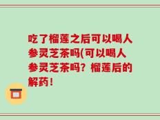 吃了榴莲之后可以喝人参灵芝茶吗(可以喝人参灵芝茶吗？榴莲后的解药！