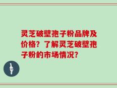 灵芝破壁孢子粉品牌及价格？了解灵芝破壁孢子粉的市场情况？